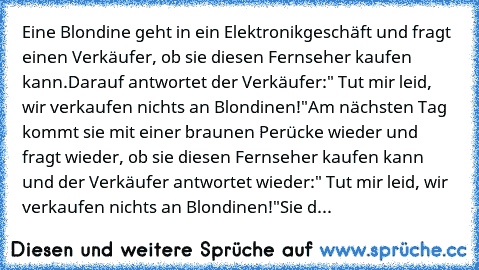 Eine Blondine geht in ein Elektronikgeschäft und fragt einen Verkäufer, ob sie diesen Fernseher kaufen kann.
Darauf antwortet der Verkäufer:" Tut mir leid, wir verkaufen nichts an Blondinen!"
Am nächsten Tag kommt sie mit einer braunen Perücke wieder und fragt wieder, ob sie diesen Fernseher kaufen kann und der Verkäufer antwortet wieder:" Tut mir leid, wir verkaufen nichts an Blondinen!"
Sie d...