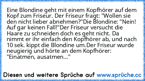 Eine Blondine geht mit einem Kopfhörer auf dem Kopf zum Friseur. Der Friseur fragt: "Wollen sie den nicht lieber abnehmen?"
Die Blondine: "Nein! Auf gar keinen Fall!"
Der Friseur versucht die Haare zu schneiden doch es geht nicht. Da nimmt er ihr einfach den Kopfhörer ab, und nach 10 sek. kippt die Blondine um.
Der Friseur wurde neugierig und hörte an dem Kopfhörer: "Einatmen, ausatmen..."
♥