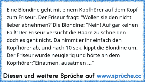 Eine Blondine geht mit einem Kopfhörer auf dem Kopf zum Friseur. Der Friseur fragt: "Wollen sie den nicht lieber abnehmen?"
Die Blondine: "Nein! Auf gar keinen Fall!"
Der Friseur versucht die Haare zu schneiden doch es geht nicht. Da nimmt er ihr einfach den Kopfhörer ab, und nach 10 sek. kippt die Blondine um. Der Friseur wurde neugierig und hörte an dem Kopfhörer:
"Einatmen, ausatmen ..."