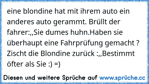 eine blondine hat mit ihrem auto ein anderes auto gerammt. Brüllt der fahrer:,,Sie dumes huhn.Haben sie überhaupt eine Fahrprüfung gemacht ?´´ Zischt die Blondine zurück :,,Bestimmt öfter als Sie´´ :) =)