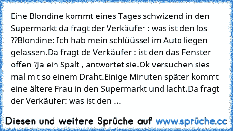 Eine Blondine kommt eines Tages schwizend in den Supermarkt da fragt der Verkäufer : was ist den los ??
Blondine: Ich hab mein schlüüssel im Auto liegen gelassen.
Da fragt de Verkäufer : ist den das Fenster offen ?
Ja ein Spalt , antwortet sie.
Ok versuchen sies mal mit so einem Draht.
Einige Minuten später kommt eine ältere Frau in den Supermarkt und lacht.
Da fragt der Verkäufer: was ist den los...