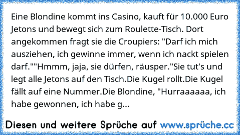 Eine Blondine kommt ins Casino, kauft für 10.000 Euro Jetons und bewegt sich zum Roulette-Tisch. Dort angekommen fragt sie die Croupiers: "Darf ich mich ausziehen, ich gewinne immer, wenn ich nackt spielen darf."
"Hmmm, jaja, sie dürfen, räusper."
Sie tut's und legt alle Jetons auf den Tisch.
Die Kugel rollt.
Die Kugel fällt auf eine Nummer.
Die Blondine, "Hurraaaaaa, ich habe gewonnen, ich hab...