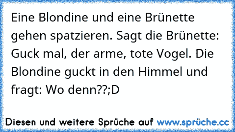 Eine Blondine und eine Brünette gehen spatzieren. Sagt die Brünette: Guck mal, der arme, tote Vogel. Die Blondine guckt in den Himmel und fragt: Wo denn??
;D