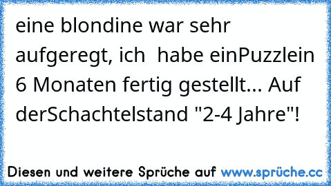 eine blondine war sehr aufgeregt, ich  habe ein
Puzzle
in 6 Monaten fertig gestellt... Auf der
Schachtel
stand "2-4 Jahre"!