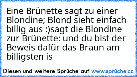 Eine Brünette sagt zu einer Blondine; Blond sieht einfach billig aus :)
sagt die Blondine zur Brünette: und du bist der Beweis dafür das Braun am billigsten is ♥