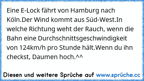 Eine E-Lock fährt von Hamburg nach Köln.
Der Wind kommt aus Süd-West.
In welche Richtung weht der Rauch, wenn die Bahn eine Durchschnittsgeschwindigkeit von 124km/h pro Stunde hält.
Wenn du ihn checkst, Daumen hoch.^^