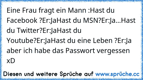 Eine Frau fragt ein Mann :
Hast du Facebook ?
Er:Ja
Hast du MSN?
Er:Ja
...Hast du Twitter?
Er:Ja
Hast du Youtube?
Er:Ja
Hast du eine Leben ?
Er:Ja aber ich habe das Passwort vergessen xD