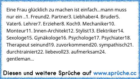 Eine Frau glücklich zu machen ist einfach...
mann muss nur ein ..
1. Freund
2. Partner
3. Liebhaber
4. Bruder
5. Vater
6. Lehrer
7. Erzieher
8. Koch
9. Mechaniker
10. Monteur
11. Innen-Architekt
12. Stylist
13. Elektriker
14. Sexologe
15. Gynäkologe
16. Psychologe
17. Psychiater
18. Therapeut sein
und
19. zuvorkommend
20. sympathisch
21. durchtrainiert
22. liebevoll
23. aufmerksam
24. gentleman...