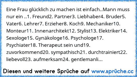 Eine Frau glücklich zu machen ist einfach..
Mann muss nur ein ..
1. Freund
2. Partner
3. Liebhaber
4. Bruder
5. Vater
6. Lehrer
7. Erzieher
8. Koch
9. Mechaniker
10. Monteur
11. Innenarchitekt
12. Stylist
13. Elektriker
14. Sexologe
15. Gynäkologe
16. Psychologe
17. Psychiater
18. Therapeut sein und
19. zuvorkommend
20. sympathisch
21. durchtrainiert
22. liebevoll
23. aufmerksam
24. gentlemanli...