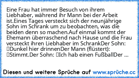 Eine Frau hat immer Besuch von ihrem Liebhaber, während ihr Mann bei der Arbeit ist.
Eines Tages versteckt sich der neunjährige Sohn im Schrank um zu beobachten, was die beiden denn so machen.
Auf einmal kommt der Ehemann überraschend nach Hause und die Frau versteckt ihren Liebhaber im Schrank…
Der Sohn: “Dunkel hier drinnen…”
Der Mann (flüstert): “Stimmt.”
Der Sohn: “Ich hab einen Fußball…”
D...