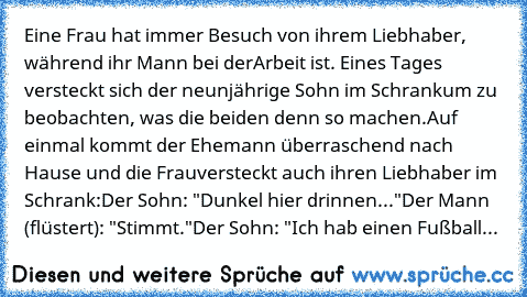 Eine Frau hat immer Besuch von ihrem Liebhaber, während ihr Mann bei der
Arbeit ist. Eines Tages versteckt sich der neunjährige Sohn im Schrank
um zu beobachten, was die beiden denn so machen.
Auf einmal kommt der Ehemann überraschend nach Hause und die Frau
versteckt auch ihren Liebhaber im Schrank:
Der Sohn: "Dunkel hier drinnen..."
Der Mann (flüstert): "Stimmt."
Der Sohn: "Ich hab einen Fußb...