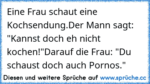 Eine Frau schaut eine Kochsendung.
Der Mann sagt: "Kannst doch eh nicht kochen!"
Darauf die Frau: "Du schaust doch auch Pornos."