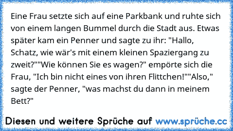 Eine Frau setzte sich auf eine Parkbank und ruhte sich von einem langen Bummel durch die Stadt aus. Etwas später kam ein Penner und sagte zu ihr: "Hallo, Schatz, wie wär's mit einem kleinen Spaziergang zu zweit?"
"Wie können Sie es wagen?" empörte sich die Frau, "Ich bin nicht eines von ihren Flittchen!"
"Also," sagte der Penner, "was machst du dann in meinem Bett?"