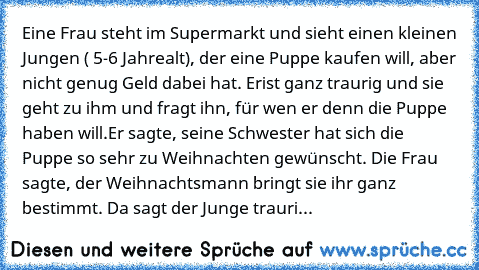 Eine Frau steht im Supermarkt und sieht einen kleinen Jungen ( 5-6 Jahre
alt), der eine Puppe kaufen will, aber nicht genug Geld dabei hat. Er
ist ganz traurig und sie geht zu ihm und fragt ihn, für wen er denn die Puppe haben will.Er sagte, seine Schwester hat sich die Puppe so sehr zu Weihnachten gewünscht. Die Frau sagte, der Weihnachtsmann bringt sie ihr ganz bestimmt. Da sagt der Junge tra...