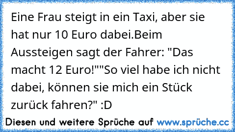 Eine Frau steigt in ein Taxi, aber sie hat nur 10 Euro dabei.
Beim Aussteigen sagt der Fahrer: "Das macht 12 Euro!"
"So viel habe ich nicht dabei, können sie mich ein Stück zurück fahren?" :D