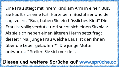 Eine Frau steigt mit ihrem Kind am Arm in einen Bus. Sie kauft sich eine Fahrkarte beim Busfahrer und der sagt zu ihr. "Boa, haben Sie ein hässliches Kind" Die Frau ist völlig verdutzt und sucht sich einen Sitzplatz. Als sie sich neben einen älteren Herrn setzt fragt dieser: " Na, junge Frau welche Laus ist den Ihnen über die Leber gelaufen ?"  Die junge Mutter antwortet: " Stellen Sie sich vor...