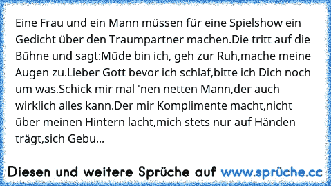 Eine Frau und ein Mann müssen für eine Spielshow ein Gedicht über den Traumpartner machen.
Die tritt auf die Bühne und sagt:
Müde bin ich, geh zur Ruh,
mache meine Augen zu.
Lieber Gott bevor ich schlaf,
bitte ich Dich noch um was.
Schick mir mal 'nen netten Mann,
der auch wirklich alles kann.
Der mir Komplimente macht,
nicht über meinen Hintern lacht,
mich stets nur auf Händen trägt,
sich Gebu...