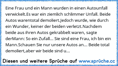 Eine Frau und ein Mann wurden in einen Autounfall verwickelt.
Es war ein ziemlich schlimmer Unfall. Beide Autos waren
total demoliert.
Jedoch wurde, wie durch ein Wunder, keiner der beiden verletzt.
Nachdem beide aus ihren Autos gekrabbelt waren, sagte der
Mann: So ein Zufall... Sie sind eine Frau, ich bin ein Mann.
Schauen Sie nur unsere Autos an... Beide total demoliert,
aber wir beide sind u...