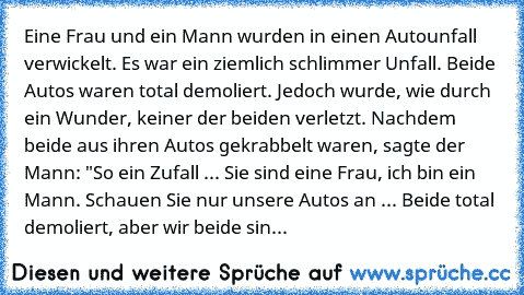 Eine Frau und ein Mann wurden in einen Autounfall verwickelt. Es war ein ziemlich schlimmer Unfall. Beide Autos waren total demoliert. Jedoch wurde, wie durch ein Wunder, keiner der beiden verletzt. Nachdem beide aus ihren Autos gekrabbelt waren, sagte der Mann: "So ein Zufall ... Sie sind eine Frau, ich bin ein Mann. Schauen Sie nur unsere Autos an ... Beide total demoliert, aber wir beide sin...