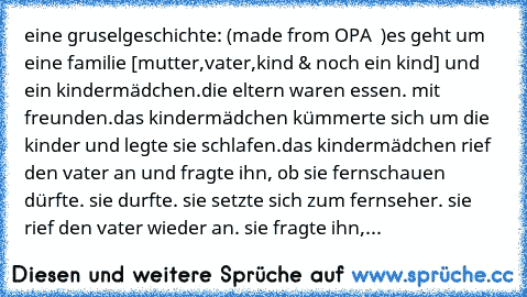 eine gruselgeschichte: (made from OPA ♥ )
es geht um eine familie [mutter,vater,kind & noch ein kind] und ein kindermädchen.
die eltern waren essen. mit freunden.
das kindermädchen kümmerte sich um die kinder und legte sie schlafen.
das kindermädchen rief den vater an und fragte ihn, ob sie fernschauen dürfte. sie durfte. sie setzte sich zum fernseher. sie rief den vater wieder an. sie fragte i...