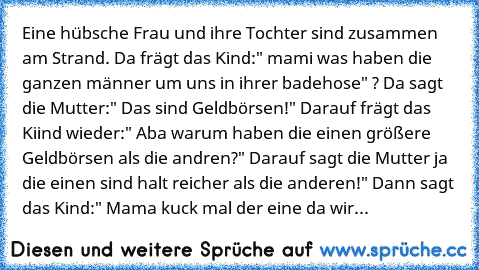 Eine hübsche Frau und ihre Tochter sind zusammen am Strand. Da frägt das Kind:" mami was haben die ganzen männer um uns in ihrer badehose" ? Da sagt die Mutter:" Das sind Geldbörsen!" Darauf frägt das Kiind wieder:" Aba warum haben die einen größere Geldbörsen als die andren?" Darauf sagt die Mutter ja die einen sind halt reicher als die anderen!" Dann sagt das Kind:" Mama kuck mal der eine da ...