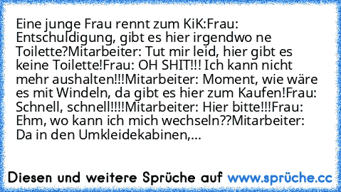 Eine junge Frau rennt zum KiK:
Frau: Entschuldigung, gibt es hier irgendwo ne Toilette?
Mitarbeiter: Tut mir leid, hier gibt es keine Toilette!
Frau: OH SHIT!!! Ich kann nicht mehr aushalten!!!
Mitarbeiter: Moment, wie wäre es mit Windeln, da gibt es hier zum Kaufen!
Frau: Schnell, schnell!!!!
Mitarbeiter: Hier bitte!!!
Frau: Ehm, wo kann ich mich wechseln??
Mitarbeiter: Da in den Umkleidekabin...