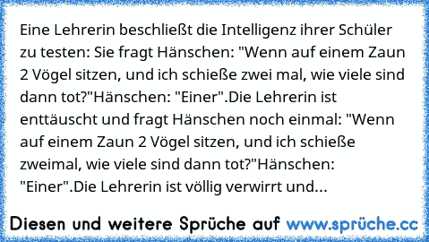 Eine Lehrerin beschließt die Intelligenz ihrer Schüler zu testen: Sie fragt Hänschen: "Wenn auf einem Zaun 2 Vögel sitzen, und ich schieße zwei mal, wie viele sind dann tot?"
Hänschen: "Einer".
Die Lehrerin ist enttäuscht und fragt Hänschen noch einmal: "Wenn auf einem Zaun 2 Vögel sitzen, und ich schieße zweimal, wie viele sind dann tot?"
Hänschen: "Einer".
Die Lehrerin ist völlig verwirrt und...