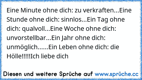 Eine Minute ohne dich: zu verkraften...
Eine Stunde ohne dich: sinnlos...
Ein Tag ohne dich: qualvoll...
Eine Woche ohne dich: unvorstellbar...
Ein Jahr ohne dich: unmöglich...
...Ein Leben ohne dich: die Hölle!!!!!
Ich liebe dich 