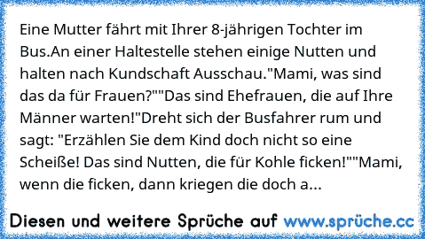 Eine Mutter fährt mit Ihrer 8-jährigen Tochter im Bus.
An einer Haltestelle stehen einige Nutten und halten nach Kundschaft Ausschau.
"Mami, was sind das da für Frauen?"
"Das sind Ehefrauen, die auf Ihre Männer warten!"
Dreht sich der Busfahrer rum und sagt: "Erzählen Sie dem Kind doch nicht so eine Scheiße! Das sind Nutten, die für Kohle ficken!"
"Mami, wenn die ficken, dann kriegen die doch auch...