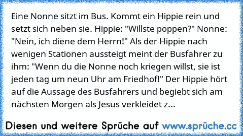 Eine Nonne sitzt im Bus. Kommt ein Hippie rein und setzt sich neben sie. Hippie: "Willste poppen?" Nonne: "Nein, ich diene dem Herrn!" Als der Hippie nach wenigen Stationen aussteigt meint der Busfahrer zu ihm: "Wenn du die Nonne noch kriegen willst, sie ist jeden tag um neun Uhr am Friedhof!" Der Hippie hört auf die Aussage des Busfahrers und begiebt sich am nächsten Morgen als Jesus verkleide...