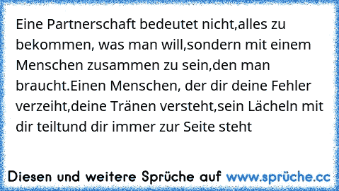 Eine Partnerschaft bedeutet nicht,
alles zu bekommen, was man will,
sondern mit einem Menschen zusammen zu sein,
den man braucht.
Einen Menschen, der dir deine Fehler verzeiht,
deine Tränen versteht,
sein Lächeln mit dir teilt
und dir immer zur Seite steht …