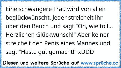 Eine schwangere Frau wird von allen beglückwünscht. Jeder streichelt ihr über den Bauch und sagt "Oh, wie toll... Herzlichen Glückwunsch!" Aber keiner streichelt den Penis eines Mannes und sagt "Haste gut gemacht!" xDDD