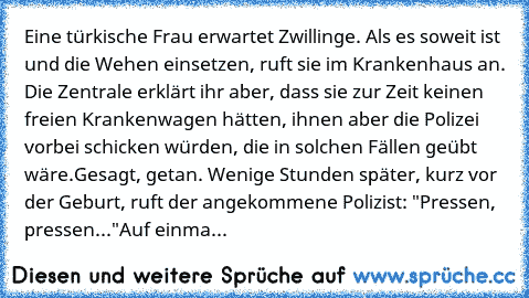 Eine türkische Frau erwartet Zwillinge. Als es soweit ist und die Wehen einsetzen, ruft sie im Krankenhaus an. Die Zentrale erklärt ihr aber, dass sie zur Zeit keinen freien Krankenwagen hätten, ihnen aber die Polizei vorbei schicken würden, die in solchen Fällen geübt wäre.
Gesagt, getan. Wenige Stunden später, kurz vor der Geburt, ruft der angekommene Polizist: "Pressen, pressen..."
Auf einma...