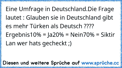 Eine Umfrage in Deutschland.
Die Frage lautet : Glauben sie in Deutschland gibt es mehr Türken als Deutsch ???? Ergebnis
10% = Ja
20% = Nein
70% = Siktir Lan 
wer hats gecheckt ;)