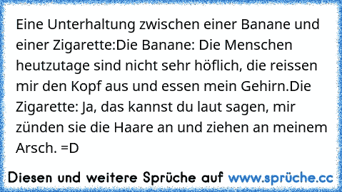 Eine Unterhaltung zwischen einer Banane und einer Zigarette:
Die Banane: Die Menschen heutzutage sind nicht sehr höflich, die reissen mir den Kopf aus und essen mein Gehirn.
Die Zigarette: Ja, das kannst du laut sagen, mir zünden sie die Haare an und ziehen an meinem Arsch. =D