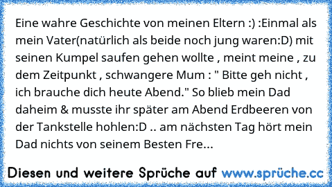 Eine wahre Geschichte von meinen Eltern :) :
Einmal als mein Vater(natürlich als beide noch jung waren:D) mit seinen Kumpel saufen gehen wollte , meint meine , zu dem Zeitpunkt , schwangere Mum : " Bitte geh nicht , ich brauche dich heute Abend." So blieb mein Dad daheim & musste ihr später am Abend Erdbeeren von der Tankstelle hohlen:D .. am nächsten Tag hört mein Dad nichts von seinem Besten ...