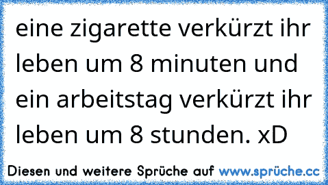 eine zigarette verkürzt ihr leben um 8 minuten und  ein arbeitstag verkürzt ihr leben um 8 stunden. xD