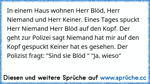 In einem Haus wohnen Herr Blöd, Herr Niemand und Herr Keiner. Eines Tages spuckt Herr Niemand Herr Blöd auf den Kopf. Der geht zur Polizei sagt Niemand hat mir auf den Kopf gespuckt Keiner hat es gesehen. Der Polizist fragt: "Sind sie Blöd " "Ja, wieso"