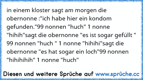 in einem kloster sagt am morgen die obernonne :"ich habe hier ein kondom gefunden."
99 nonnen "huch" 1 nonne "hihih"
sagt die obernonne "es ist sogar gefüllt " 99 nonnen "huch " 1 nonne "hihihi"
sagt die obernonne "es hat sogar ein loch"
99 nonnen "hihihihih" 1 nonne "huch"