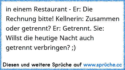 in einem Restaurant - Er: Die Rechnung bitte! Kellnerin: Zusammen oder getrennt? Er: Getrennt. Sie: Willst die heutige Nacht auch getrennt verbringen? ;)