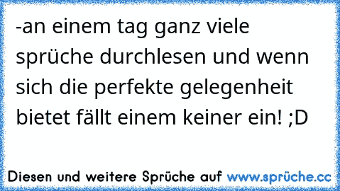 -an einem tag ganz viele sprüche durchlesen und wenn sich die perfekte gelegenheit bietet fällt einem keiner ein! ;D