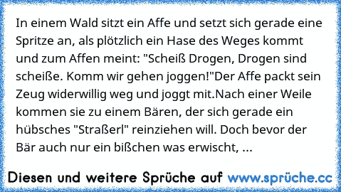 In einem Wald sitzt ein Affe und setzt sich gerade eine Spritze an, als plötzlich ein Hase des Weges kommt und zum Affen meint: "Scheiß Drogen, Drogen sind scheiße. Komm wir gehen joggen!"
Der Affe packt sein Zeug widerwillig weg und joggt mit.
Nach einer Weile kommen sie zu einem Bären, der sich gerade ein hübsches "Straßerl" reinziehen will. Doch bevor der Bär auch nur ein bißchen was erwisch...