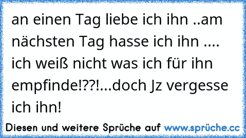 an einen Tag liebe ich ihn ..
am nächsten Tag hasse ich ihn ..
.. ich weiß nicht was ich für ihn empfinde!??!
...doch Jz vergesse ich ihn!