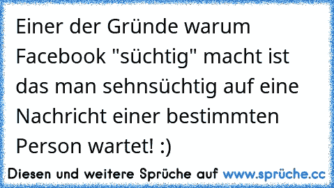 Einer der Gründe warum Facebook "süchtig" macht ist das man sehnsüchtig auf eine Nachricht einer bestimmten Person wartet! :)