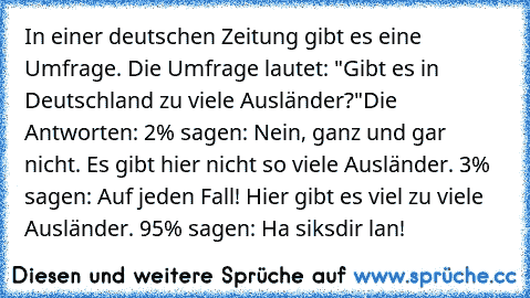 In einer deutschen Zeitung gibt es eine Umfrage. Die Umfrage lautet: "Gibt es in Deutschland zu viele Ausländer?"
Die Antworten: 
2% sagen: Nein, ganz und gar nicht. Es gibt hier nicht so viele Ausländer. 
3% sagen: Auf jeden Fall! Hier gibt es viel zu viele Ausländer. 
95% sagen: Ha siksdir lan!