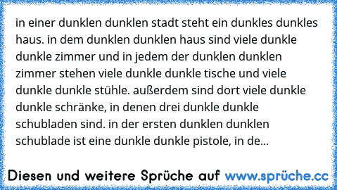 in einer dunklen dunklen stadt steht ein dunkles dunkles haus. in dem dunklen dunklen haus sind viele dunkle dunkle zimmer und in jedem der dunklen dunklen zimmer stehen viele dunkle dunkle tische und viele dunkle dunkle stühle. außerdem sind dort viele dunkle dunkle schränke, in denen drei dunkle dunkle schubladen sind. in der ersten dunklen dunklen schublade ist eine dunkle dunkle pistole, in...