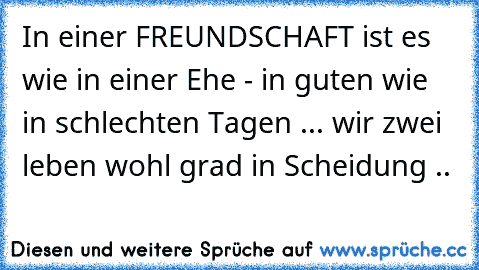 In einer FREUNDSCHAFT ist es wie in einer Ehe - in guten wie in schlechten Tagen ... wir zwei leben wohl grad in Scheidung ..