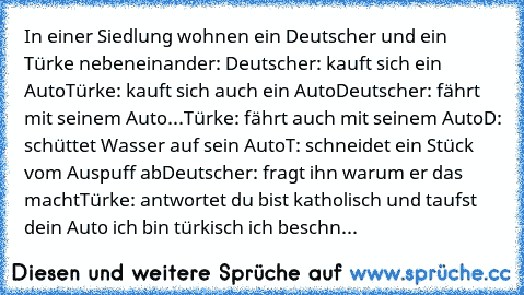 In einer Siedlung wohnen ein Deutscher und ein Türke nebeneinander: 
Deutscher: kauft sich ein Auto
Türke: kauft sich auch ein Auto
Deutscher: fährt mit seinem Auto
...Türke: fährt auch mit seinem Auto
D: schüttet Wasser auf sein Auto
T: schneidet ein Stück vom Auspuff ab
Deutscher: fragt ihn warum er das macht
Türke: antwortet du bist katholisch und taufst dein Auto ich bin türkisch ich beschn...