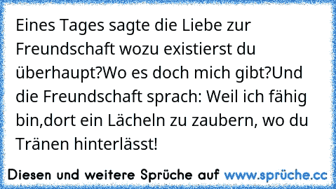 Eines Tages sagte die Liebe zur Freundschaft wozu existierst du überhaupt?
Wo es doch mich gibt?
Und die Freundschaft sprach: Weil ich fähig bin,
dort ein Lächeln zu zaubern, wo du Tränen hinterlässt!