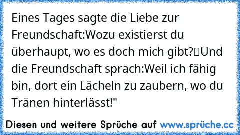 Eines Tages sagte die Liebe zur Freundschaft:
„Wozu existierst du überhaupt, wo es doch mich gibt?“
Und die Freundschaft sprach:
„Weil ich fähig bin, dort ein Lächeln zu zaubern, wo du Tränen hinterlässt!"